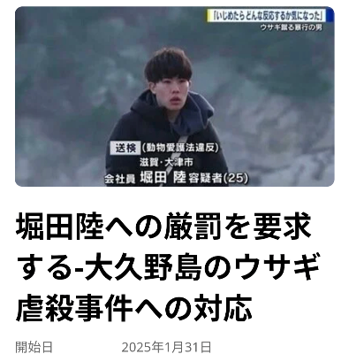 堀田陸への厳罰を要求する-大久野島のウサギ虐殺事件への対応『大久野島で、恐ろしいウサギ虐殺事件が発生しました。現時点で99匹ものウサギが無情にも殺されていたとして調査が進んでいます。1月に現行犯逮捕された、堀田陸は「去年から何度も来て同じようなことをした。ウサギがかわいいと思う半面、いじめたらどんなリアクションをするのか気になった」という自分勝手な理由で、これらの罪のない生命を奪いました。』